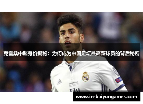 克雷桑中超身价揭秘：为何成为中国足坛最高薪球员的背后秘密