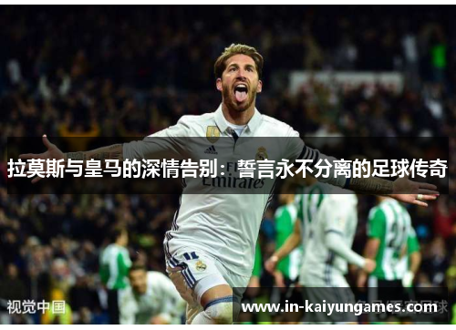 拉莫斯与皇马的深情告别：誓言永不分离的足球传奇