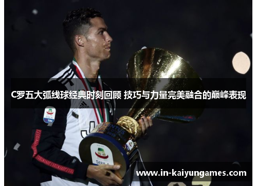 C罗五大弧线球经典时刻回顾 技巧与力量完美融合的巅峰表现