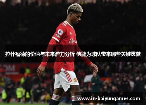 拉什福德的价值与未来潜力分析 他能为球队带来哪些关键贡献