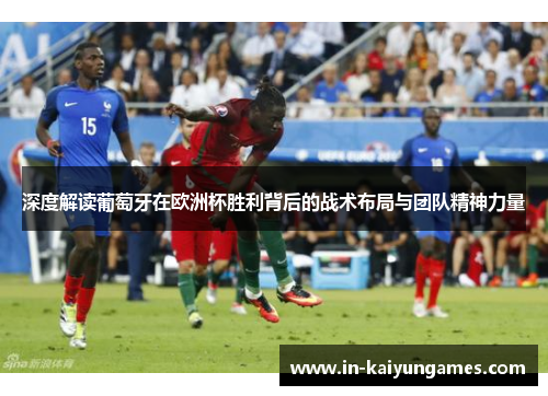 深度解读葡萄牙在欧洲杯胜利背后的战术布局与团队精神力量