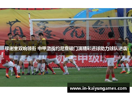 穆谢奎双响领衔 中甲激战约尼查破门演精彩进球助力球队逆袭