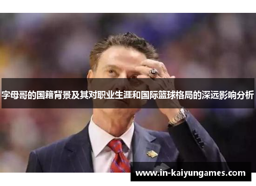 字母哥的国籍背景及其对职业生涯和国际篮球格局的深远影响分析
