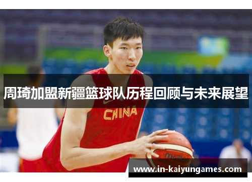 周琦加盟新疆篮球队历程回顾与未来展望