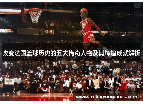 改变法国篮球历史的五大传奇人物及其辉煌成就解析 改变法国篮球历史的五大传奇人物及其辉煌成就解析