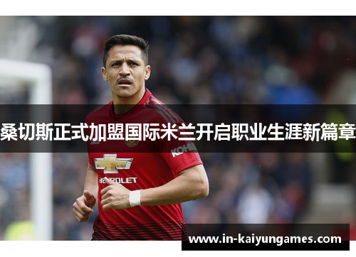 桑切斯正式加盟国际米兰开启职业生涯新篇章