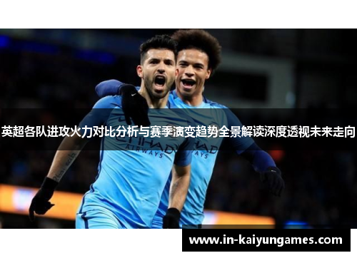 英超各队进攻火力对比分析与赛季演变趋势全景解读深度透视未来走向