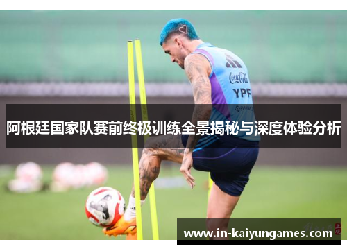 阿根廷国家队赛前终极训练全景揭秘与深度体验分析 阿根廷国家队赛前终极训练全景揭秘与深度体验分析